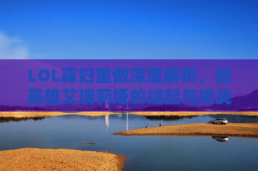 LOL寡妇重做深度解析，新英雄艾瑞莉娅的崛起与挑战