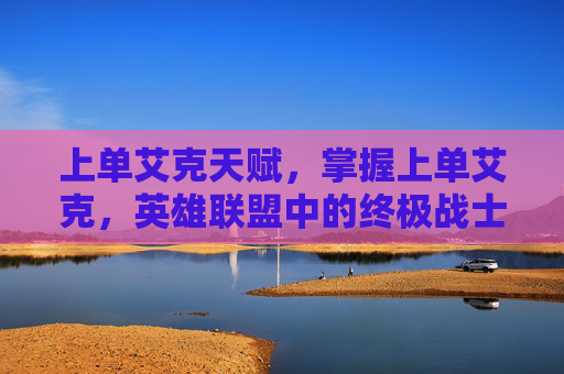 上单艾克天赋，掌握上单艾克，英雄联盟中的终极战士