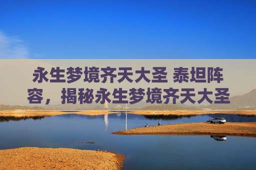 永生梦境齐天大圣 泰坦阵容,揭秘永生梦境齐天大圣—— 穿越到神话世界,成为不朽的传说 永生梦境齐天大圣 泰坦阵容,揭秘永生梦境齐天大圣—— 穿越到神话世界,成为不朽的传说