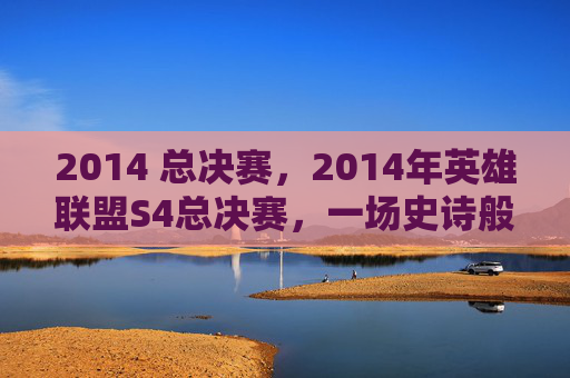 2014 总决赛,2014年英雄联盟S4总决赛,一场史诗般的对决 2014 总决赛,2014年英雄联盟S4总决赛,一场史诗般的对决