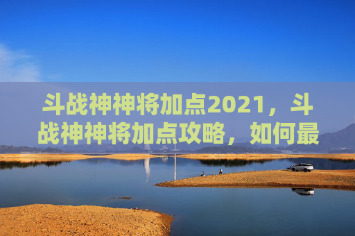 斗战神神将加点2021，斗战神神将加点攻略，如何最大化你的战斗力？
