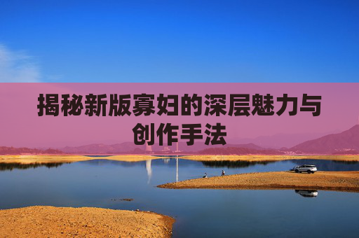 揭秘新版寡妇的深层魅力与创作手法 揭秘新版寡妇的深层魅力与创作手法