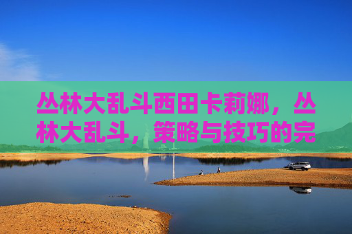 丛林大乱斗西田卡莉娜，丛林大乱斗，策略与技巧的完美结合