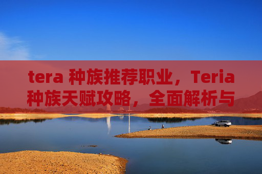 tera 种族推荐职业,Teria种族天赋攻略,全面解析与实用指南 tera 种族推荐职业,Teria种族天赋攻略,全面解析与实用指南