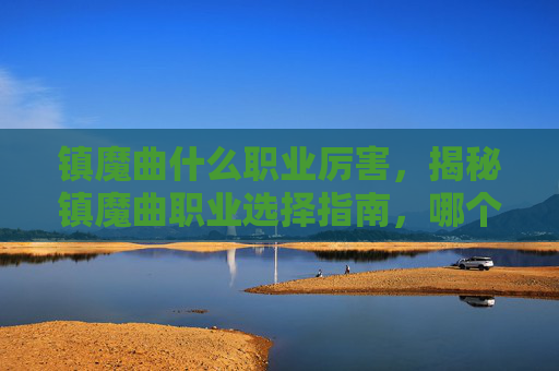 镇魔曲什么职业厉害，揭秘镇魔曲职业选择指南，哪个职业最值得投入？