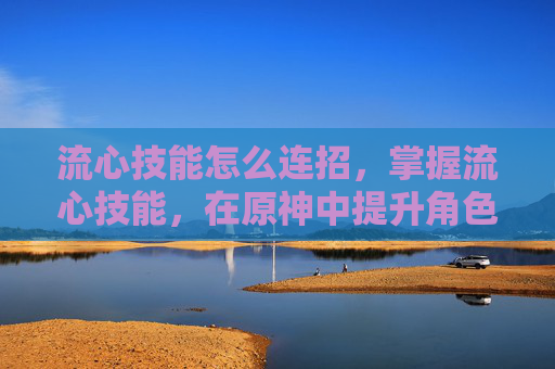 流心技能怎么连招,掌握流心技能,在原神中提升角色实力的关键 流心技能怎么连招,掌握流心技能,在原神中提升角色实力的关键