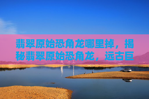 翡翠原始恐角龙哪里掉，揭秘翡翠原始恐角龙，远古巨兽的神秘面纱