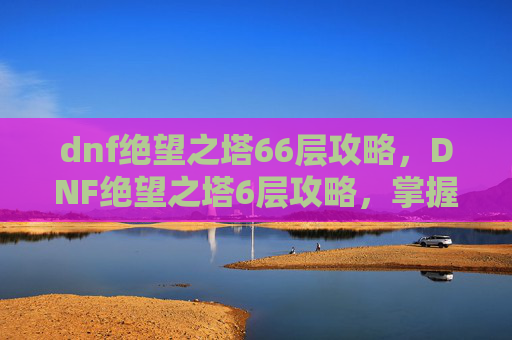 dnf绝望之塔66层攻略，DNF绝望之塔6层攻略，掌握核心技巧，轻松通关！