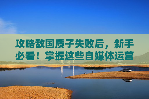 攻略敌国质子失败后，新手必看！掌握这些自媒体运营技巧，让你的内容更受欢迎