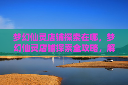 梦幻仙灵店铺探索在哪，梦幻仙灵店铺探索全攻略，解锁隐藏宝箱与神秘物品