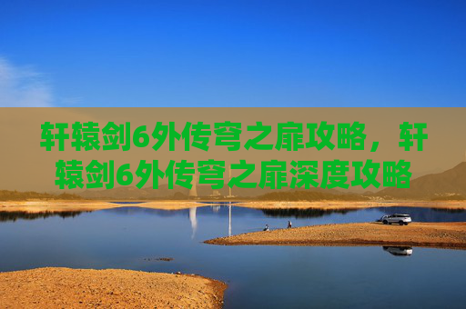 轩辕剑6外传穹之扉攻略,轩辕剑6外传穹之扉深度攻略,掌握关键要素,解锁游戏全貌 轩辕剑6外传穹之扉攻略,轩辕剑6外传穹之扉深度攻略,掌握关键要素,解锁游戏全貌