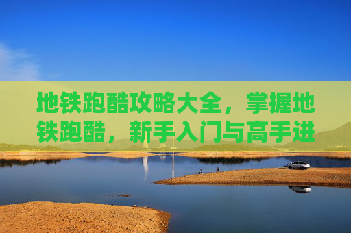 地铁跑酷攻略大全，掌握地铁跑酷，新手入门与高手进阶攻略