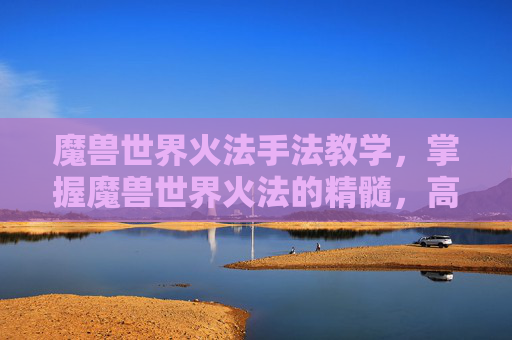 魔兽世界火法手法教学，掌握魔兽世界火法的精髓，高效输出与连招技巧