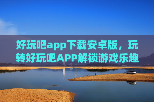 好玩吧app下载安卓版，玩转好玩吧APP解锁游戏乐趣，发现生活新趣！