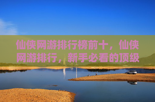 仙侠网游排行榜前十,仙侠网游排行,新手必看的顶级游戏指南 仙侠网游排行榜前十,仙侠网游排行,新手必看的顶级游戏指南