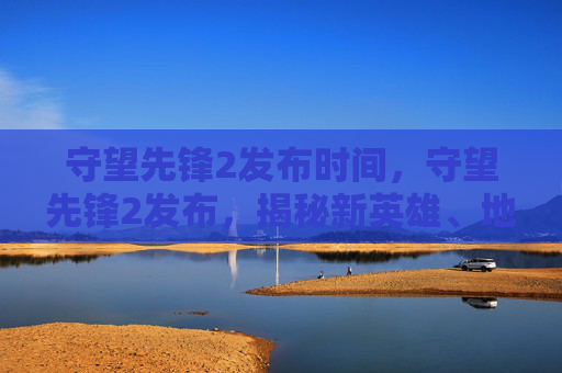 守望先锋2发布时间,守望先锋2发布,揭秘新英雄、地图与游戏机制 守望先锋2发布时间,守望先锋2发布,揭秘新英雄、地图与游戏机制