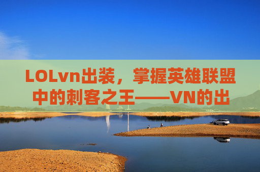LOLvn出装,掌握英雄联盟中的刺客之王——VN的出装策略 LOLvn出装,掌握英雄联盟中的刺客之王——VN的出装策略