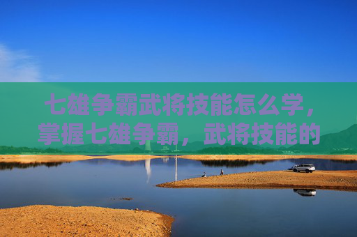 七雄争霸武将技能怎么学，掌握七雄争霸，武将技能的精髓与运用