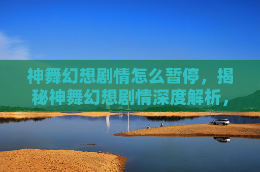 神舞幻想剧情怎么暂停，揭秘神舞幻想剧情深度解析，揭开游戏世界的神秘面纱