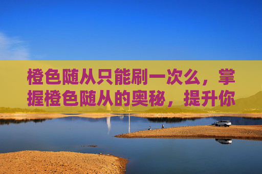 橙色随从只能刷一次么，掌握橙色随从的奥秘，提升你的冒险之旅