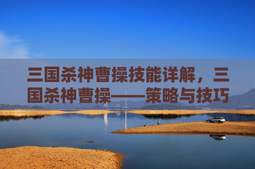 三国杀神曹操技能详解，三国杀神曹操——策略与技巧的完美结合