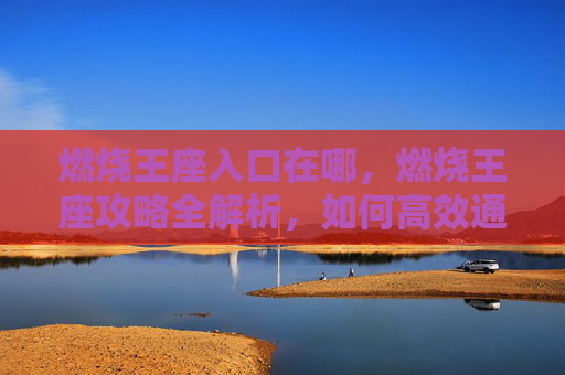 燃烧王座入口在哪,燃烧王座攻略全解析,如何高效通关燃烧王座 燃烧王座入口在哪,燃烧王座攻略全解析,如何高效通关燃烧王座