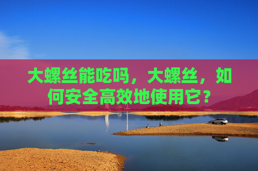 大螺丝能吃吗,大螺丝,如何安全高效地使用它? 大螺丝能吃吗,大螺丝,如何安全高效地使用它?