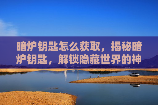 暗炉钥匙怎么获取，揭秘暗炉钥匙，解锁隐藏世界的神秘钥匙