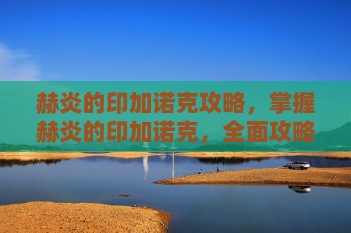 赫炎的印加诺克攻略，掌握赫炎的印加诺克，全面攻略指南