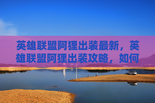 英雄联盟阿狸出装最新，英雄联盟阿狸出装攻略，如何打造最强辅助角色