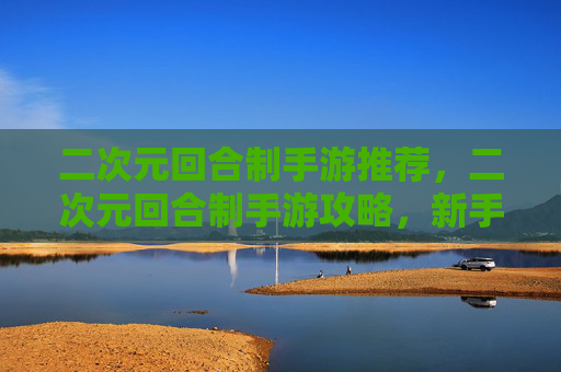 二次元回合制手游推荐，二次元回合制手游攻略，新手必知的五大核心技巧