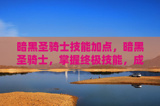 暗黑圣骑士技能加点,暗黑圣骑士,掌握终极技能,成为战场上的不败传说 暗黑圣骑士技能加点,暗黑圣骑士,掌握终极技能,成为战场上的不败传说