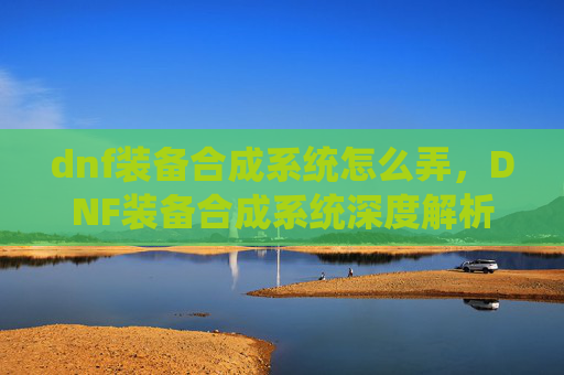 dnf装备合成系统怎么弄，DNF装备合成系统深度解析，如何最大化你的装备收益