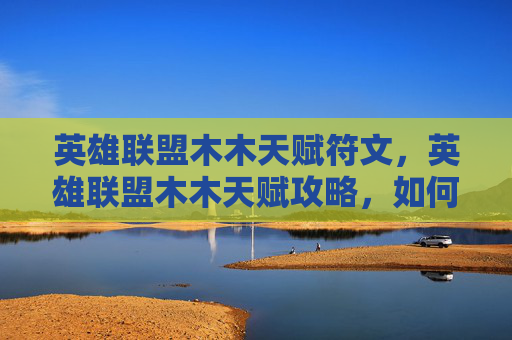 英雄联盟木木天赋符文，英雄联盟木木天赋攻略，如何最大化你的木木英雄潜力