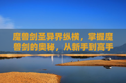 魔兽剑圣异界纵横,掌握魔兽剑的奥秘,从新手到高手的进阶攻略 魔兽剑圣异界纵横,掌握魔兽剑的奥秘,从新手到高手的进阶攻略