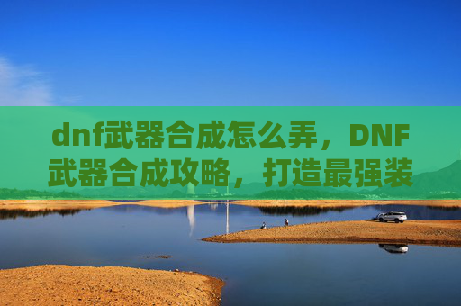dnf武器合成怎么弄,DNF武器合成攻略,打造最强装备的秘诀 dnf武器合成怎么弄,DNF武器合成攻略,打造最强装备的秘诀