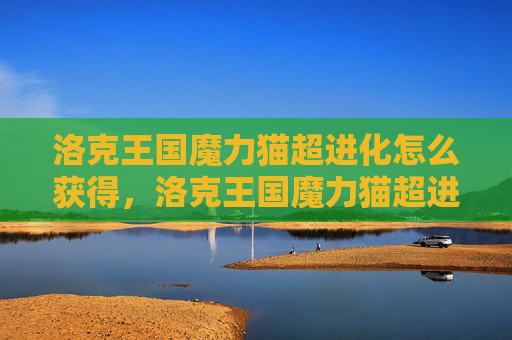 洛克王国魔力猫超进化怎么获得,洛克王国魔力猫超进化攻略 洛克王国魔力猫超进化怎么获得,洛克王国魔力猫超进化攻略