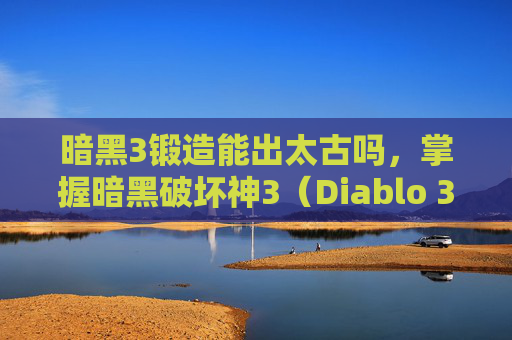 暗黑3锻造能出太古吗,掌握暗黑破坏神3(Diablo 3)锻造技巧,打造你的专属装备 暗黑3锻造能出太古吗,掌握暗黑破坏神3(Diablo 3)锻造技巧,打造你的专属装备