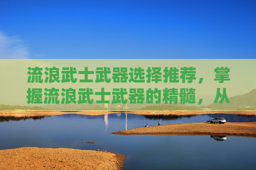 流浪武士武器选择推荐,掌握流浪武士武器的精髓,从基础到进阶 流浪武士武器选择推荐,掌握流浪武士武器的精髓,从基础到进阶
