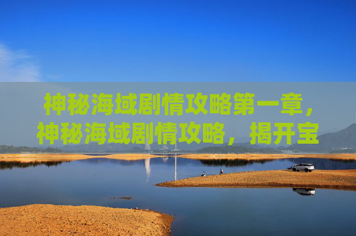 神秘海域剧情攻略第一章，神秘海域剧情攻略，揭开宝藏的秘密