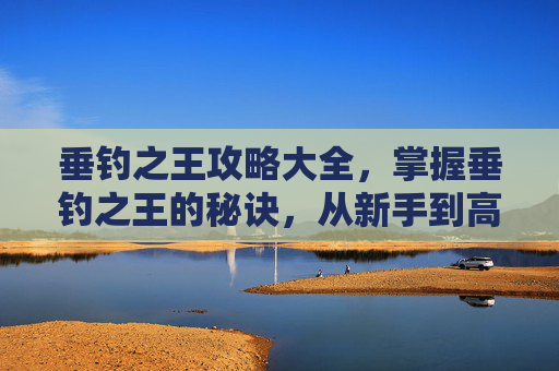 垂钓之王攻略大全，掌握垂钓之王的秘诀，从新手到高手的全面攻略