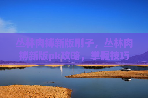 丛林肉搏新版刷子,丛林肉搏新版pk攻略,掌握技巧,成为丛林之王! 丛林肉搏新版刷子,丛林肉搏新版pk攻略,掌握技巧,成为丛林之王!