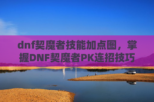 dnf契魔者技能加点图，掌握DNF契魔者PK连招技巧，让你在战斗中如虎添翼！
