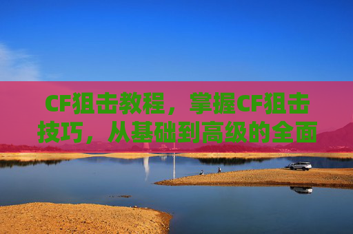 CF狙击教程,掌握CF狙击技巧,从基础到高级的全面攻略 CF狙击教程,掌握CF狙击技巧,从基础到高级的全面攻略