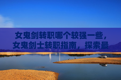 女鬼剑转职哪个较强一些,女鬼剑士转职指南,探索最适合你的职业选择 女鬼剑转职哪个较强一些,女鬼剑士转职指南,探索最适合你的职业选择