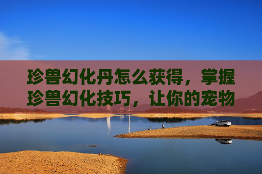 珍兽幻化丹怎么获得，掌握珍兽幻化技巧，让你的宠物在战斗中更加出色