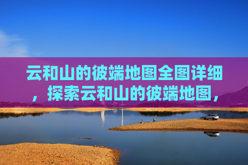 云和山的彼端地图全图详细，探索云和山的彼端地图，如何高效利用资源，提升游戏体验