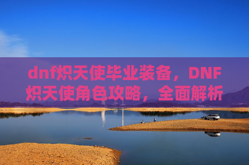 dnf炽天使毕业装备,DNF炽天使角色攻略,全面解析与实用技巧 dnf炽天使毕业装备,DNF炽天使角色攻略,全面解析与实用技巧