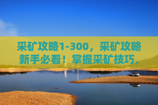 采矿攻略1-300,采矿攻略新手必看!掌握采矿技巧,让你的矿洞收益翻倍! 采矿攻略1-300,采矿攻略新手必看!掌握采矿技巧,让你的矿洞收益翻倍!