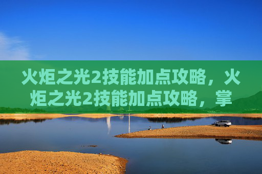 火炬之光2技能加点攻略，火炬之光2技能加点攻略，掌握战斗的艺术